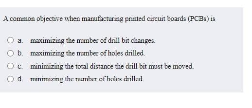 A common objective when manufacturing printed circuit boards (PCBs) is
O a. maximizing the number of drill bit changes.
O b.
maximizing the number of holes drilled.
c.
minimizing the total distance the drill bit must be moved.
O d.
minimizing the number of holes drilled.