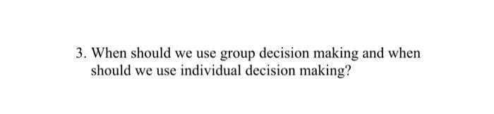 3. When should we use group decision making and when
should we use individual decision making?