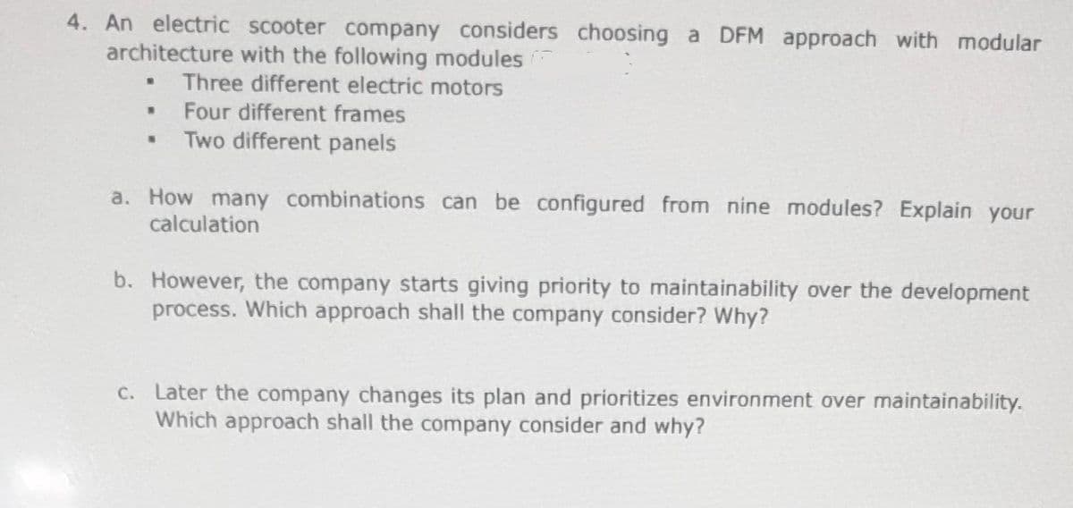 4. An electric scooter company considers choosing a DFM approach with modular
architecture with the following modules
Three different electric motors
Four different frames
Two different panels
a. How many combinations can be configured from nine modules? Explain your
calculation
b. However, the company starts giving priority to maintainability over the development
process. Which approach shall the company consider? Why?
c. Later the company changes its plan and prioritizes environment over maintainability.
Which approach shall the company consider and why?