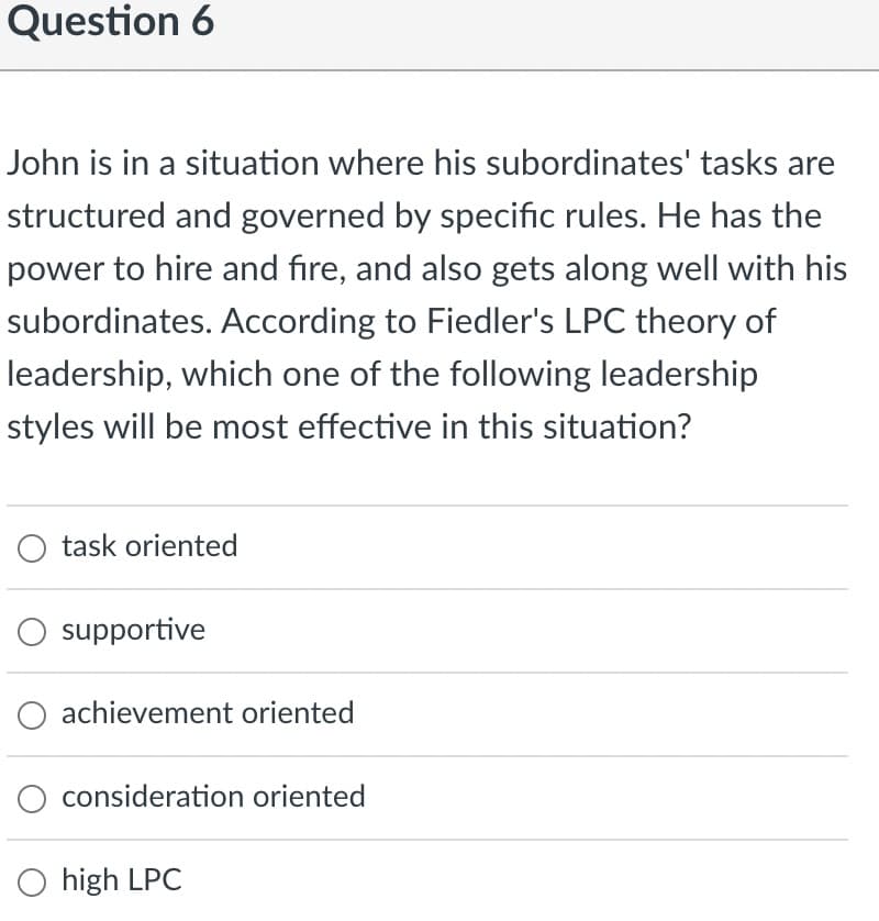 Question 6
John is in a situation where his subordinates' tasks are
structured and governed by specific rules. He has the
power to hire and fire, and also gets along well with his
subordinates. According to Fiedler's LPC theory of
leadership, which one of the following leadership
styles will be most effective in this situation?
O task oriented
supportive
O achievement oriented
consideration oriented
O high LPC