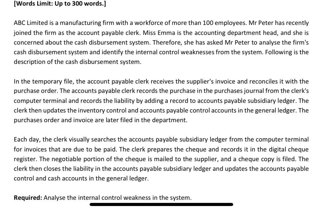 [Words Limit: Up to 300 words.]
ABC Limited is a manufacturing firm with a workforce of more than 100 employees. Mr Peter has recently
joined the firm as the account payable clerk. Miss Emma is the accounting department head, and she is
concerned about the cash disbursement system. Therefore, she has asked Mr Peter to analyse the firm's
cash disbursement system and identify the internal control weaknesses from the system. Following is the
description of the cash disbursement system.
In the temporary file, the account payable clerk receives the supplier's invoice and reconciles it with the
purchase order. The accounts payable clerk records the purchase in the purchases journal from the clerk's
computer terminal and records the liability by adding a record to accounts payable subsidiary ledger. The
clerk then updates the inventory control and accounts payable control accounts in the general ledger. The
purchases order and invoice are later filed in the department.
Each day, the clerk visually searches the accounts payable subsidiary ledger from the computer terminal
for invoices that are due to be paid. The clerk prepares the cheque and records it in the digital cheque
register. The negotiable portion of the cheque is mailed to the supplier, and a cheque copy is filed. The
clerk then closes the liability in the accounts payable subsidiary ledger and updates the accounts payable
control and cash accounts in the general ledger.
Required: Analyse the internal control weakness in the system.
