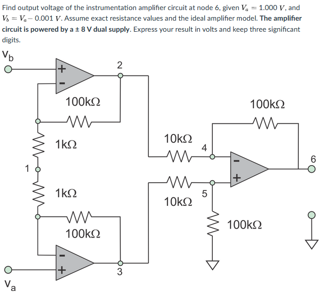 Find output voltage of the instrumentation amplifier circuit at node 6, given Va = 1.000 V, and
V, = V.- 0.001 V. Assume exact resistance values and the ideal amplifier model. The amplifier
circuit is powered by a ± 8 V dual supply. Express your result in volts and keep three significant
digits.
Vb
2
+
100k2
100k2
1k2
10k2
4
1
+
1k2
10k2
100kN
100k2
Va
