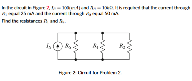 In the circuit in Figure 2, Iş = 100(mA) and Rg = 10kN. It is required that the current through
Rị equal 25 mA and the current through R2 equal 50 mA.
Find the resistances R1 and R2.
Is (4) Rs
R1
R2
Figure 2: Circuit for Problem 2.
