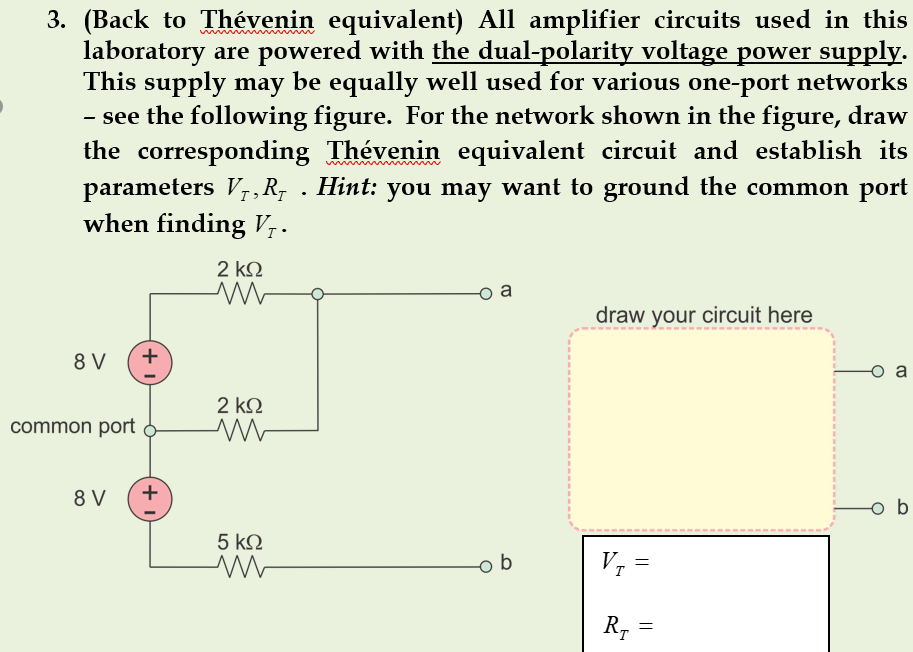 3. (Back to Thévenin equivalent) All amplifier circuits used in this
laboratory are powered with the dual-polarity voltage power supply.
This supply may be equally well used for various one-port networks
- see the following figure. For the network shown in the figure, draw
the corresponding Thévenin equivalent circuit and establish its
parameters V,R; . Hint: you may want to ground the common port
when finding V7.
2 k2
a
draw your circuit here
8 V
a
2 ΚΩ
common port
8 V
b
5 kQ
b
V, =
R, =
+
