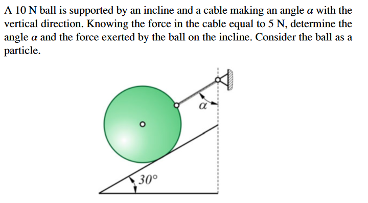 A 10 N ball is supported by an incline and a cable making an angle a with the
vertical direction. Knowing the force in the cable equal to 5 N, determine the
angle a and the force exerted by the ball on the incline. Consider the ball as a
particle.
