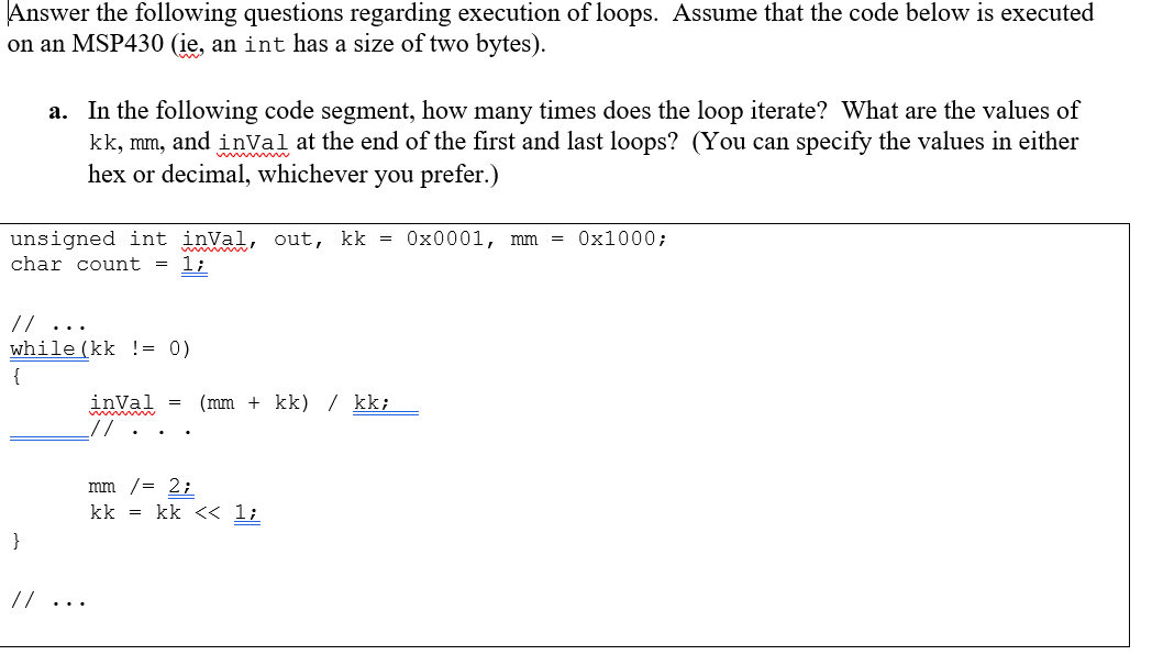 Answer the following questions regarding execution of loops. Assume that the code below is executed
on an MSP430 (ie, an int has a size of two bytes).
a. In the following code segment, how many times does the loop iterate? What are the values of
kk, mm, and inVal at the end of the first and last loops? (You can specify the values in either
hex or decimal, whichever you prefer.)
unsigned int inVal, out, kk = 0x0001, mm = 0x1000;
char count =
1;
// ...
while (kk != 0)
{
inVal
_//
(mm + kk) / kk;
mm /= 2;
kk = kk << 1;
}
//...
