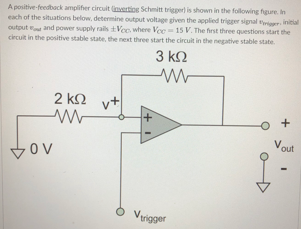 A positive-feedback amplifier circuit (inverting Schmitt trigger) is shown in the following figure. In
each of the situations below, determine output voltage given the applied trigger signal verigger, initial
output vout and power supply rails ±Vcc, where Vcc = 15 V. The first three questions start the
circuit in the positive stable state, the next three start the circuit in the negative stable state.
3 k.
2 k.
レナ
Vout
OV
O Vrigger
