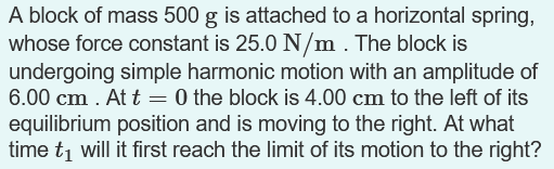 A block of mass 500 g is attached to a horizontal spring,
whose force constant is 25.0 N/m. The block is
undergoing simple harmonic motion with an amplitude of
6.00 cm . At t = 0 the block is 4.00 cm to the left of its
equilibrium position and is moving to the right. At what
time tį will it first reach the limit of its motion to the right?
