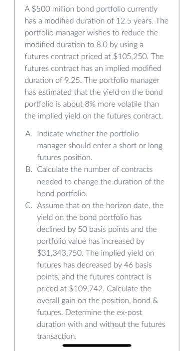 A $500 million bond portfolio currently
has a modified duration of 12.5 years. The
portfolio manager wishes to reduce the
modified duration to 8.0 by using a
futures contract priced at $105,250. The
futures contract has an implied modified
duration of 9.25. The portfolio manager
has estimated that the yield on the bond
portfolio is about 8% more volatile than
the implied yield on the futures contract.
A. Indicate whether the portfolio
manager should enter a short or long
futures position.
B. Calculate the number of contracts
needed to change the duration of the
bond portfolio.
C. Assume that on the horizon date, the
yield on the bond portfolio has
declined by 50 basis points and the
portfolio value has increased by
$31,343,750. The implied yield on
futures has decreased by 46 basis
points, and the futures contract is
priced at $109,742. Calculate the
overall gain on the position, bond &
futures. Determine the ex-post
duration with and without the futures
transaction.