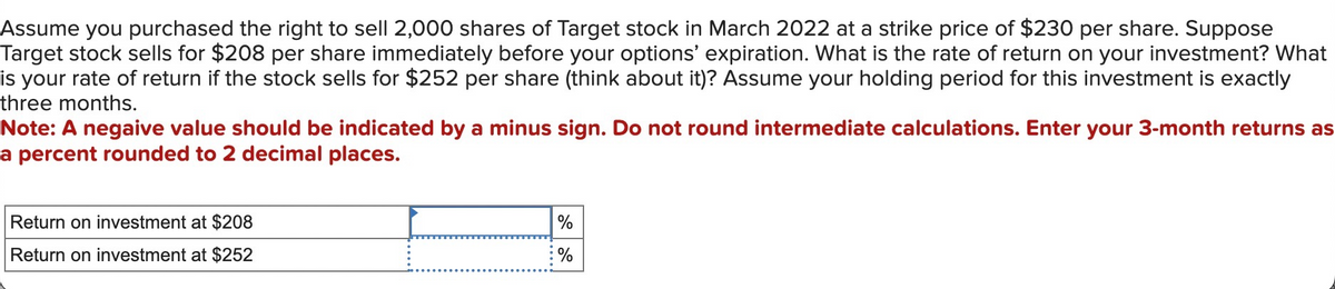 Assume you purchased the right to sell 2,000 shares of Target stock in March 2022 at a strike price of $230 per share. Suppose
Target stock sells for $208 per share immediately before your options' expiration. What is the rate of return on your investment? What
is your rate of return if the stock sells for $252 per share (think about it)? Assume your holding period for this investment is exactly
three months.
Note: A negaive value should be indicated by a minus sign. Do not round intermediate calculations. Enter your 3-month returns as
a percent rounded to 2 decimal places.
Return on investment at $208
Return on investment at $252
%
%