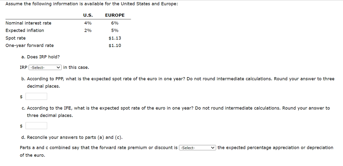Assume the following information is available for the United States and Europe:
Nominal interest rate
Expected inflation
Spot rate
One-year forward rate
a. Does IRP hold?
IRP -Select-
$
U.S.
4%
2%
$
in this case.
b. According to PPP, what is the expected spot rate of the euro in one year? Do not round intermediate calculations. Round your answer to three
decimal places.
EUROPE
6%
5%
$1.13
$1.10
c. According to the IFE, what is the expected spot rate of the euro in one year? Do not round intermediate calculations. Round your answer to
three decimal places.
d. Reconcile your answers to parts (a) and (c).
Parts a and c combined say that the forward rate premium or discount is [-Select-
of the euro.
✓the expected percentage appreciation or depreciation