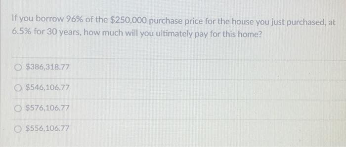 If you borrow 96% of the $250,000 purchase price for the house you just purchased, at
6.5% for 30 years, how much will you ultimately pay for this home?
$386,318.77
O $546,106.77
O $576,106.77
O $556,106.77