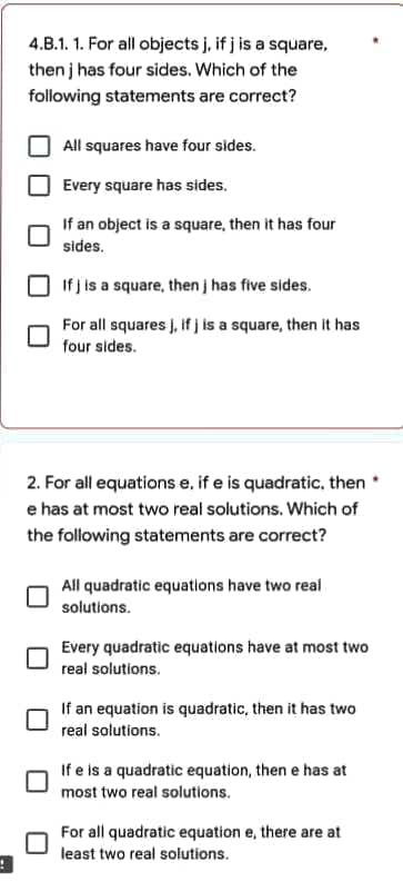 4.B.1.1. For all objects j, if j is a square,
then j has four sides. Which of the
following statements are correct?
All squares have four sides.
Every square has sides.
If an object is a square, then it has four
sides.
If j is a square, then j has five sides.
For all squares j, if jis a square, then it has
four sides.
2. For all equations e, if e is quadratic, then
e has at most two real solutions. Which of
the following statements are correct?
All quadratic equations have two real
solutions.
Every quadratic equations have at most two
real solutions.
If an equation is quadratic, then it has two
real solutions.
If e is a quadratic equation, then e has at
most two real solutions.
For all quadratic equation e, there are at
least two real solutions.