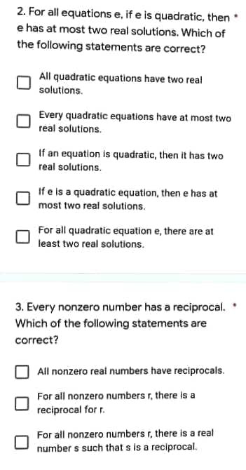 2. For all equations e, if e is quadratic, then
e has at most two real solutions. Which of
the following statements are correct?
All quadratic equations have two real
solutions.
Every quadratic equations have at most two
real solutions.
If an equation is quadratic, then it has two
real solutions.
If e is a quadratic equation, then e has at
most two real solutions.
For all quadratic equation e, there are at
least two real solutions.
3. Every nonzero number has a reciprocal.
Which of the following statements are
correct?
All nonzero real numbers have reciprocals.
For all nonzero numbers r, there is a
reciprocal for r.
For all nonzero numbers r, there is a real
numbers such that s is a reciprocal.