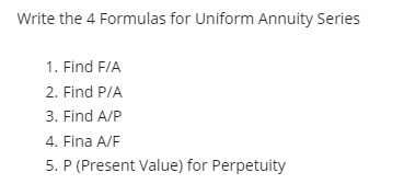 Write the 4 Formulas for Uniform Annuity Series
1. Find F/A
2. Find P/A
3. Find A/P
4. Fina A/F
5. P (Present Value) for Perpetuity
