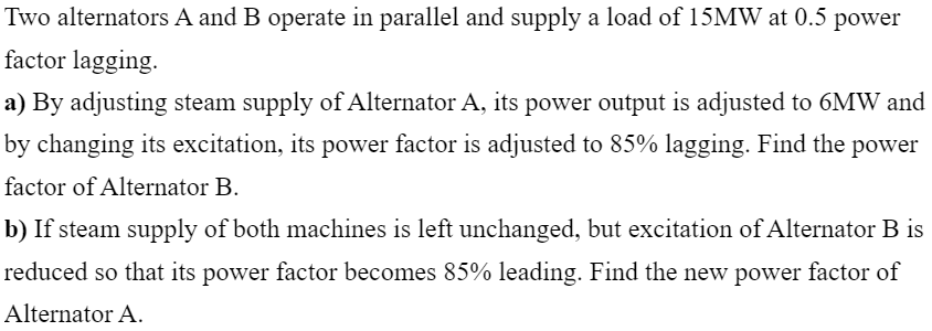 Two alternators A and B operate in parallel and supply a load of 15MW at 0.5
power
factor lagging.
a) By adjusting steam supply of Alternator A, its power output is adjusted to 6MW and
by changing its excitation, its power factor is adjusted to 85% lagging. Find the power
factor of Alternator B.
b) If steam supply of both machines is left unchanged, but excitation of Alternator B is
reduced so that its power factor becomes 85% leading. Find the new power factor of
Alternator A.

