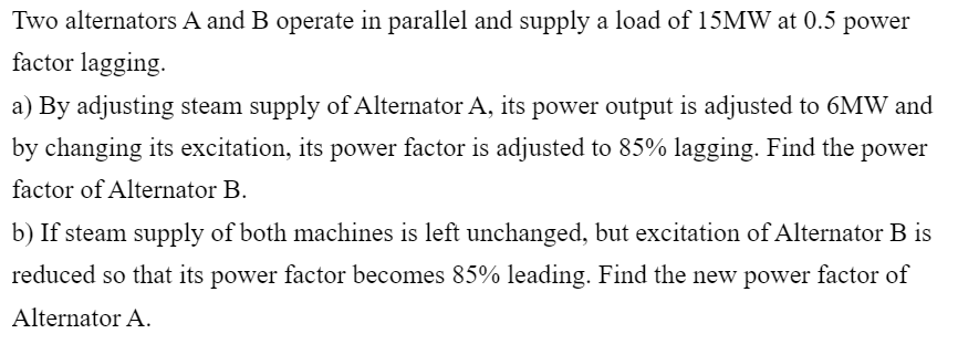 Two alternators A and B operate in parallel and supply a load of 15MW at 0.5 power
factor lagging.
a) By adjusting steam supply of Alternator A, its power output is adjusted to 6MW and
by changing its excitation, its power factor is adjusted to 85% lagging. Find the power
factor of Alternator B.
b) If steam supply of both machines is left unchanged, but excitation of Alternator B is
reduced so that its power factor becomes 85% leading. Find the new power factor of
Alternator A.
