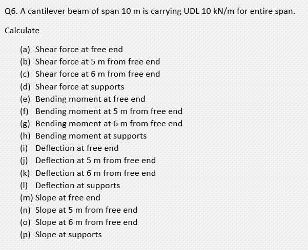 Q6. A cantilever beam of span 10 m is carrying UDL 10 kN/m for entire span.
Calculate
(a) Shear force at free end
(b) Shear force at 5 m from free end
(c) Shear force at 6 m from free end
(d) Shear force at supports
(e) Bending moment at free end
(f) Bending moment at 5 m from free end
(g) Bending moment at 6 m from free end
(h) Bending moment at supports
(i) Deflection at free end
(i) Deflection at 5 m from free end
(k) Deflection at 6 m from free end
(1) Deflection at supports
(m) Slope at free end
(n) Slope at 5 m from free end
(o) Slope at 6 m from free end
(p) Slope at supports

