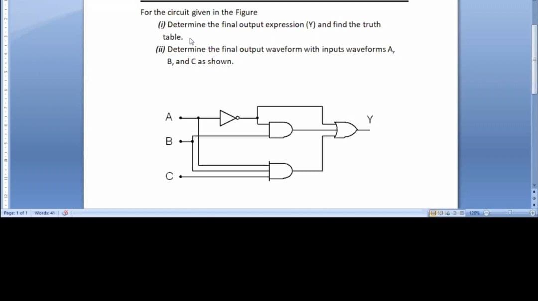 For the circuit given in the Figure
(i) Determine the final output expression (Y) and find the truth
table.
(ii) Determine the final output waveform with inputs waveforms A,
B, and C as shown.
A
Page: 1 of 1 Words: 41

