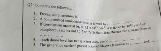 Q2: Complete the following:
1. Freeze-out pheromone is
2.
A compensated semiconductor can be formed by
3. If Germanium material (n = 24 x 1013 cm-³) was doped by 10 cm-3 of
phosphorous atoms and 10cmof Indium, then, the electron concentration is)
4.
each donor level has two quantum states, due to
+
and..........
MA
5. The generation carriers' process in semiconductors is caused by