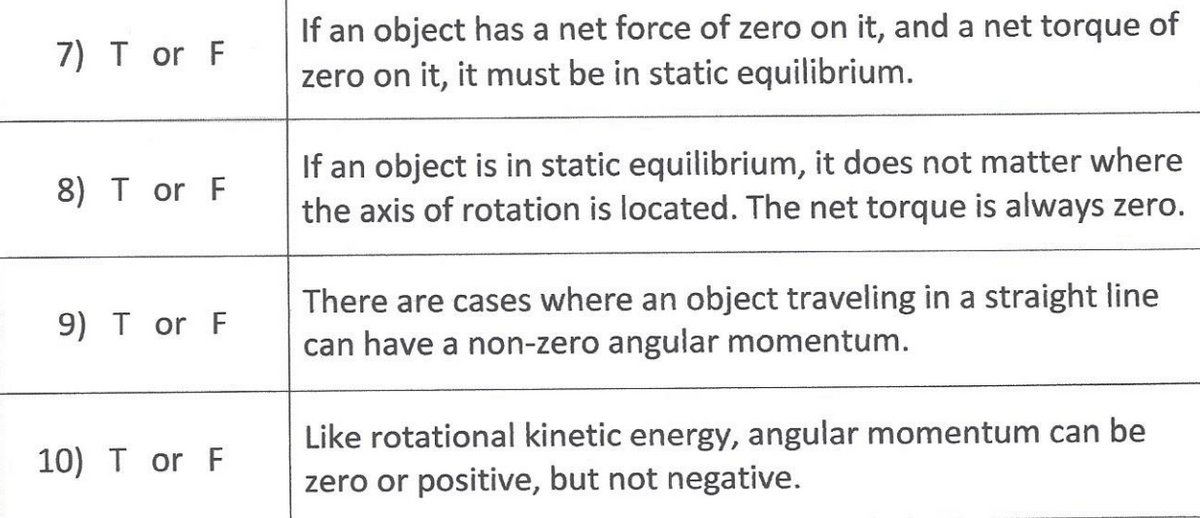 If an object has a net force of zero on it, and a net torque of
zero on it, it must be in static equilibrium.
7) T or F
If an object is in static equilibrium, it does not matter where
the axis of rotation is located. The net torque is always zero.
8) T or F
There are cases where an object traveling in a straight line
can have a non-zero angular momentum.
9) T or F
Like rotational kinetic energy, angular momentum can be
zero or positive, but not negative.
10) T or F
