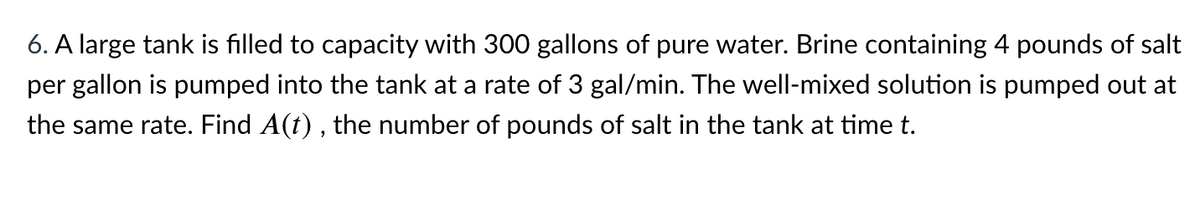 6. A large tank is filled to capacity with 300 gallons of pure water. Brine containing 4 pounds of salt
per gallon is pumped into the tank at a rate of 3 gal/min. The well-mixed solution is pumped out at
the same rate. Find A(t) , the number of pounds of salt in the tank at time t.
