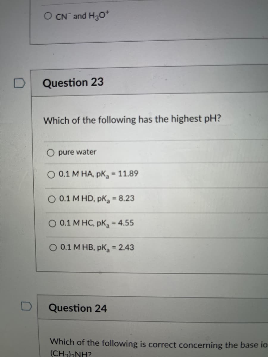 O CN and H30*
D
Question 23
Which of the following has the highest pH?
O pure water
O 0.1 M HA, pK, 11.89
O 0.1 M HD, pK = 8.23
O 0.1 M HC, pK, = 4.55
%3D
0.1 M HB, pK = 2.43
%3D
Question 24
Which of the following is correct concerning the base io
(CH)2NH?

