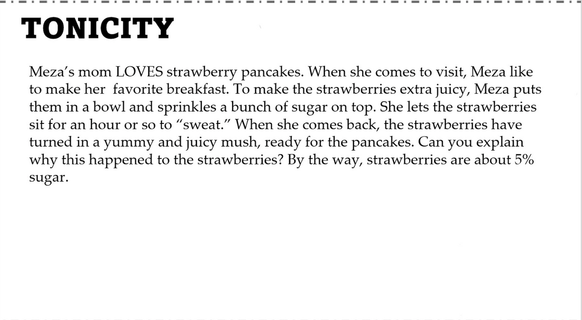 TONICITY
Meza's mom LOVES strawberry pancakes. When she comes to visit, Meza like
to make her favorite breakfast. To make the strawberries extra juicy, Meza puts
them in a bowl and sprinkles a bunch of sugar on top. She lets the strawberries
sit for an hour or so to "sweat." When she comes back, the strawberries have
turned in a yummy and juicy mush, ready for the pancakes. Can you explain
why this happened to the strawberries? By the way, strawberries are about 5%
sugar.
