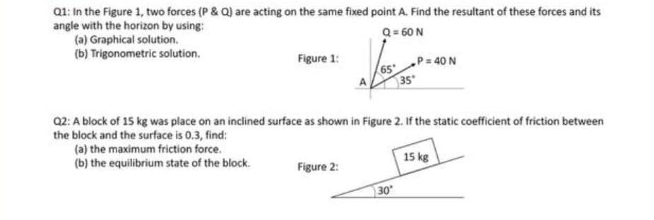 Q1: In the Figure 1, two forces (P & Q) are acting on the same fixed point A. Find the resultant of these forces and its
angle with the horizon by using:
(a) Graphical solution.
(b) Trigonometric solution.
Q = 60 N
Figure 1:
P 40 N
35
Q2: A block of 15 kg was place on an inclined surface as shown in Figure 2. If the static coefficient of friction between
the block and the surface is 0.3, find:
(a) the maximum friction force.
(b) the equilibrium state of the block.
15 kg
Figure 2:
30
