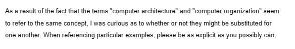 As a result of the fact that the terms "computer architecture" and "computer organization" seem
to refer to the same concept, I was curious as to whether or not they might be substituted for
one another. When referencing particular examples, please be as explicit as you possibly can.