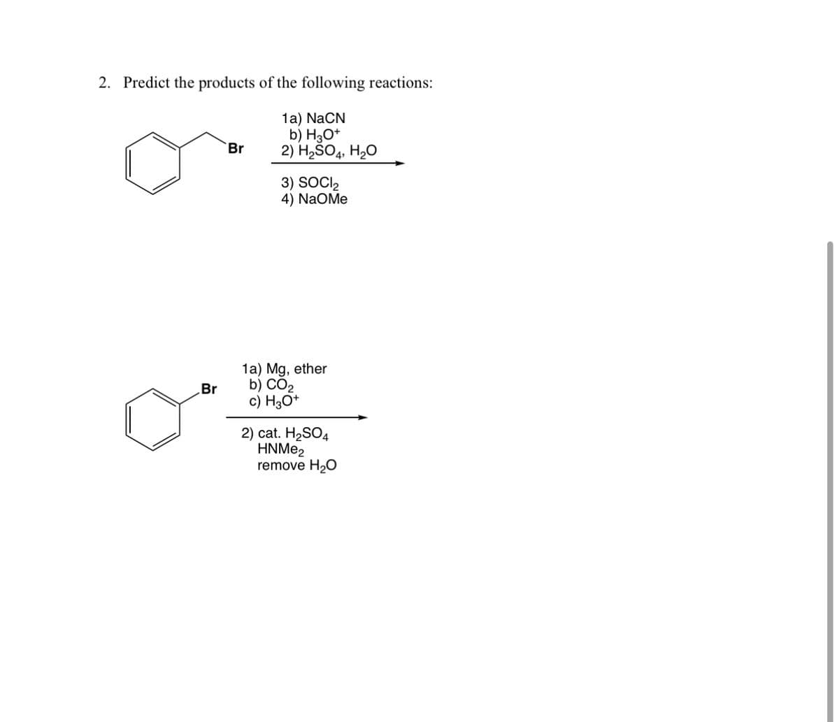 2. Predict the products of the following reactions:
Br
1a) NaCN
b) H3O+
2) H2SO4, H₂O
3) SOCI₂
4) NaOMe
1a) Mg, ether
Br
b) CO₂
c) H3O+
2) cat. H2SO4
HNMe2
remove H₂O