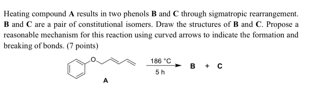 Heating compound A results in two phenols B and C through sigmatropic rearrangement.
B and C are a pair of constitutional isomers. Draw the structures of B and C. Propose a
reasonable mechanism for this reaction using curved arrows to indicate the formation and
breaking of bonds. (7 points)
186 °C
B
+ C
5 h
A