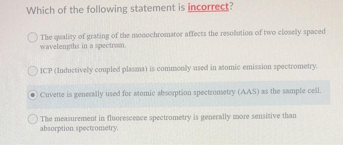 Which of the following statement is incorrect?
The quality of grating of the monochromator affects the resolution of two closely spaced
wavelengths in a spectrum.
OICP (Inductively coupled plasma) is commonly used in atomic emission spectrometry.
Cuvette is generally used for atomic absorption spectrometry (AAS) as the sample cell.
The measurement in fluorescence spectrometry is generally more sensitive than
absorption spectrometry.
