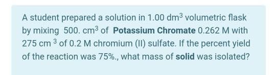A student prepared a solution in 1.00 dm3 volumetric flask
by mixing 500. cm3 of Potassium Chromate 0.262 M with
275 cm 3 of 0.2 M chromium (II) sulfate. If the percent yield
of the reaction was 75%., what mass of solid was isolated?
