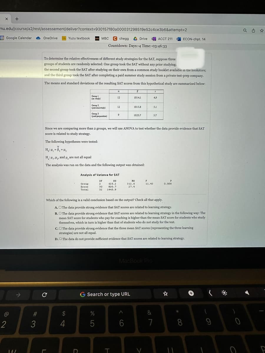 X
mu.edu/jcourse/a2/rest/assessement/deliver?context=930157f80a000031298519e52c4ce3b6&attempt=2
+
22 Google Calendar
@
2
14/
#3
OneDrive
To determine the relative effectiveness of different study strategies for the SAT, suppose three
groups of students are randomly selected: One group took the SAT without any prior studying;
the second group took the SAT after studying on their own from a common study booklet available in the bookstore;
and the third group took the SAT after completing a paid summer study session from a private test-prep company.
The means and standard deviations of the resulting SAT scores from this hypothetical study are summarized below:
ܕܠܐ
C
L
Yuzu textbook
54
Group 1
(no study)
$
MBC C chegg Drive ACCT 211
Countdown: Days:-4 Time:-03:46:33
Group 2
(personal study)
Group
Error
Total
U
Group 3
(paid preparation)
21
12
The analysis was run on the data and the following output was obtained:
12
9
Analysis of Variance for SAT
DF
2
30
32
SS
625.2
820.7
1445.9
%
5
Since we are comparing more than 2 groups, we will use ANOVA to test whether the data provide evidence that SAT
score is related to study strategy.
The following hypotheses were tested:
H₁: M₁ == μ₁
H: H₁, H₂, and μ, are not all equal
T
X
1014.1
G Search or type URL
1015.8
1023.7
A
MS
312.6
27.4
6
Which of the following is a valid conclusion based on the output? Check all that apply.
A. The data provide strong evidence that SAT scores are related to learning strategy.
B. The data provide strong evidence that SAT scores are related to learning strategy in the following way: The
mean SAT score for students who pay for coaching is higher than the mean SAT score for students who study
themselves, which in turn is higher than that of students who do not study for the test.
F
11.43
C. The data provide strong evidence that the three mean SAT scores (representing the three learning
strategies) are not all equal.
D. The data do not provide sufficient evidence that SAT scores are related to learning strategy.
MacBook Pro
3
4.9
5.1
5.7
w ECON-chpt. 14.
P
0.000
&
7
*
8
(
(*
9
Q Û ☆