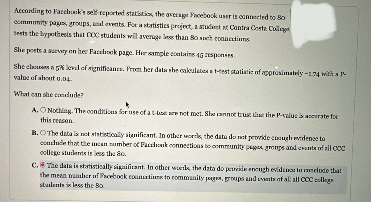 According to Facebook's self-reported statistics, the average Facebook user is connected to 80
community pages, groups, and events. For a statistics project, a student at Contra Costa College
tests the hypothesis that CCC students will average less than 80 such connections.
She posts a survey on her Facebook page. Her sample contains 45 responses.
She chooses a 5% level of significance. From her data she calculates a t-test statistic of approximately -1.74 with a P-
value of about 0.04.
What can she conclude?
A. O Nothing. The conditions for use of a t-test are not met. She cannot trust that the P-value is accurate for
this reason.
B. The data is not statistically significant. In other words, the data do not provide enough evidence to
conclude that the mean number of Facebook connections to community pages, groups and events of all CCC
college students is less the 80.
C. The data is statistically significant. In other words, the data do provide enough evidence to conclude that
the mean number of Facebook connections to community pages, groups and events of all all CCC college
students is less the 80.