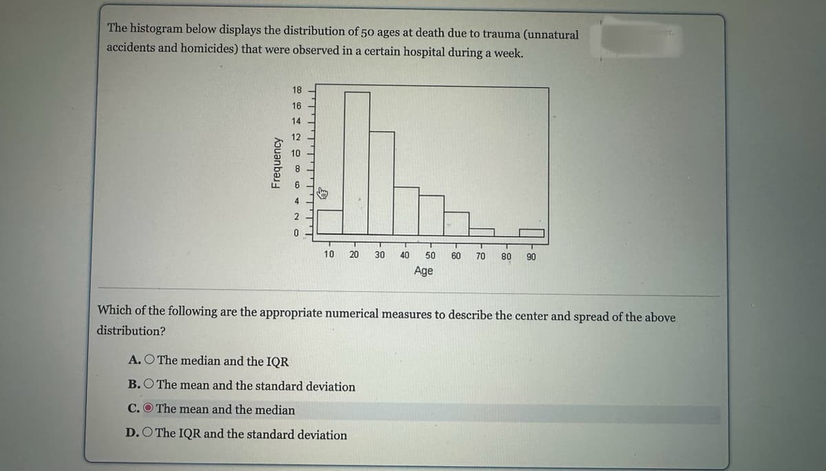 The histogram below displays the distribution of 50 ages at death due to trauma (unnatural
accidents and homicides) that were observed in a certain hospital during a week.
Frequency
18
16
14
12
co
4
0
10 20 30 40
T
50 60 70 80 90
Age
A. O The median and the IQR
B. The mean and the standard deviation
C. The mean and the median
D. O The IQR and the standard deviation
answer.
Which of the following are the appropriate numerical measures to describe the center and spread of the above
distribution?