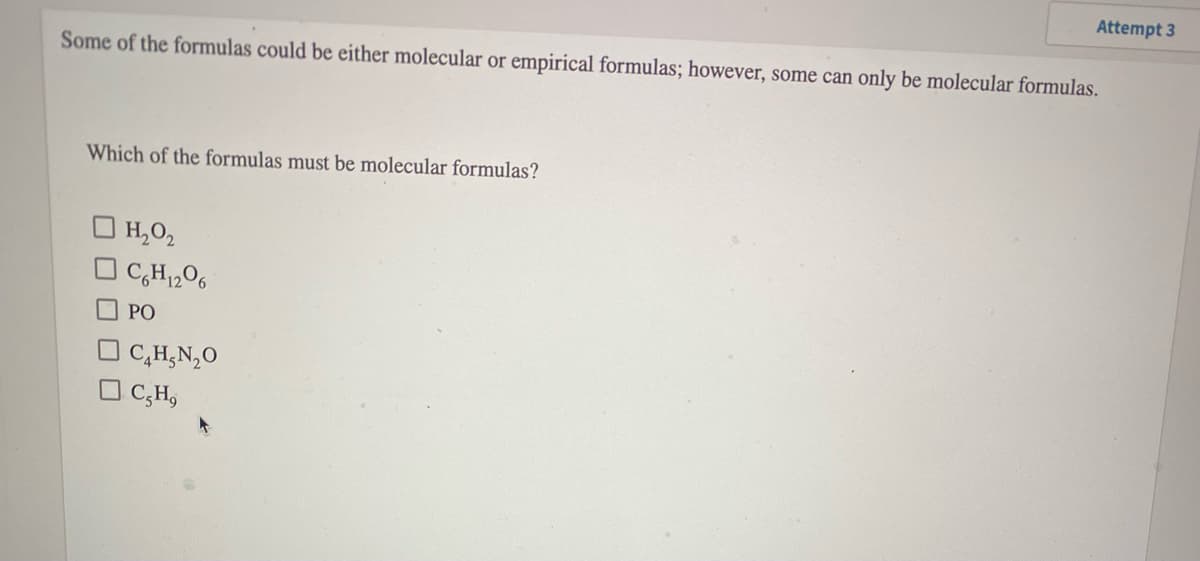 Attempt 3
Some of the formulas could be either molecular or empirical formulas; however, some can only be molecular formulas.
Which of the formulas must be molecular formulas?
|H,O2
C,H,O6
PO
C,H,N,0
O C,H,

