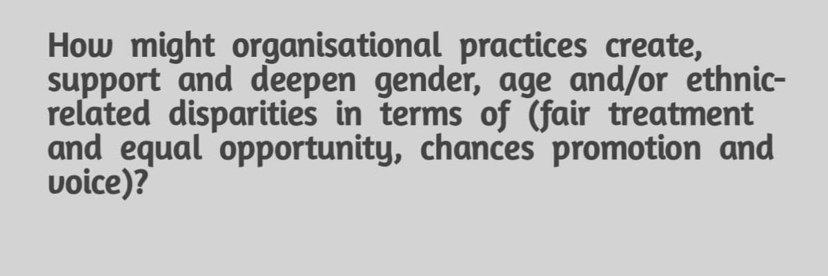 How might organisational practices create,
support and deepen gender, age and/or ethnic-
related disparities in terms of (fair treatment
and equal 'opportunity, chances promotion and
voice)?
