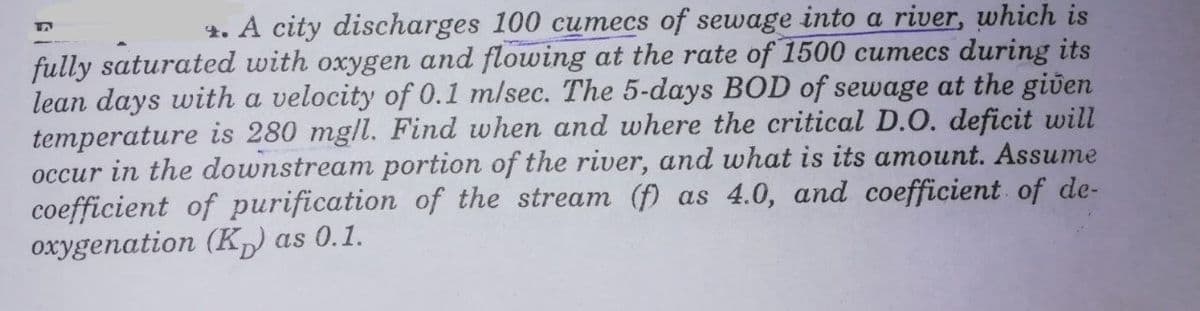 4. A city discharges 100 cumecs of sewage into a river, which is
fully saturated with oxygen and flowing at the rate of 1500 cumecs during its
lean days with a velocity of 0.1 m/sec. The 5-days BOD of sewage at the given
temperature is 280 mgll. Find when and where the critical D.O. deficit will
occur in the downstream portion of the river, and what is its amount. Assume
coefficient of purification of the stream (f) as 4.0, and coefficient of de-
oxygenation (K) as 0.1.
