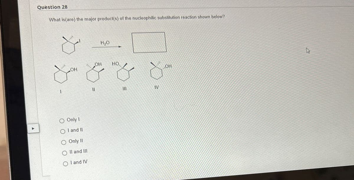 Question 28
What is (are) the major product(s) of the nucleophilic substitution reaction shown below?
H₂O
OH
OH
HO
& & & &
IV
1
Only I
OI and II
O Only II
OII and III
OI and IV
13