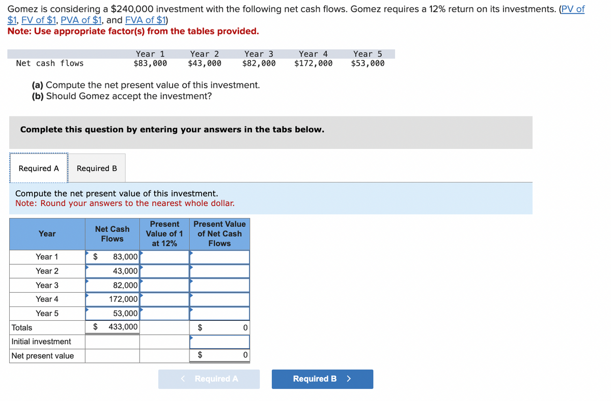 Gomez is considering a $240,000 investment with the following net cash flows. Gomez requires a 12% return on its investments. (PV of
$1, FV of $1, PVA of $1, and FVA of $1)
Note: Use appropriate factor(s) from the tables provided.
Net cash flows
Year 1
$83,000
Year 2
$43,000
Year 3
Year 4
$82,000
$172,000
Year 5
$53,000
(a) Compute the net present value of this investment.
(b) Should Gomez accept the investment?
Complete this question by entering your answers in the tabs below.
Required A
Required B
Compute the net present value of this investment.
Note: Round your answers to the nearest whole dollar.
Net Cash
Year
Flows
Present
Value of 1
at 12%
Present Value
of Net Cash
Flows
Year 1
$
83,000
Year 2
43,000
Year 3
82,000
Year 4
172,000
Year 5
53,000
Totals
$ 433,000
$
0
Initial investment
Net present value
$
0
< Required A
Required B >