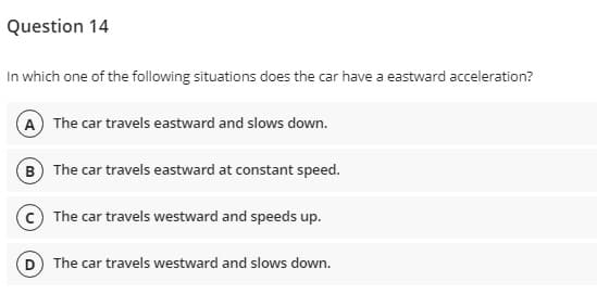 Question 14
In which one of the following situations does the car have a eastward acceleration?
A The car travels eastward and slows down.
B The car travels eastward at constant speed.
The car travels westward and speeds up.
The car travels westward and slows down.
