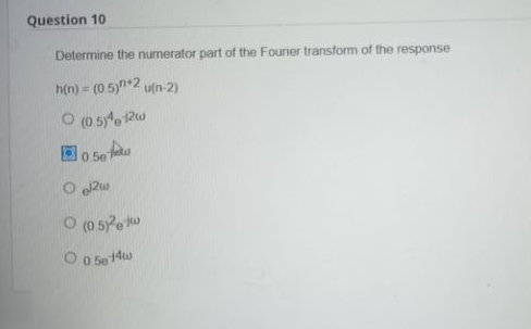 Question 10
Determine the numerator part of the Fourier transform of the response
h(n) = (0.5)n+2 u(n-2)
O (0.5)412w
0.50
Og2w
(0.5) et
O 0.5e14w