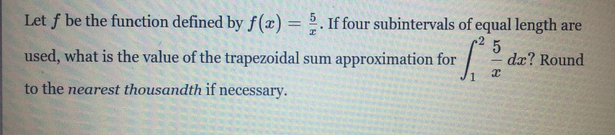 Let f be the function defined by f(x) = 2. If four subintervals of equal length are
used, what is the value of the trapezoidal sum approximation for
da? Round
1
to the nearest thousandth if necessary.
