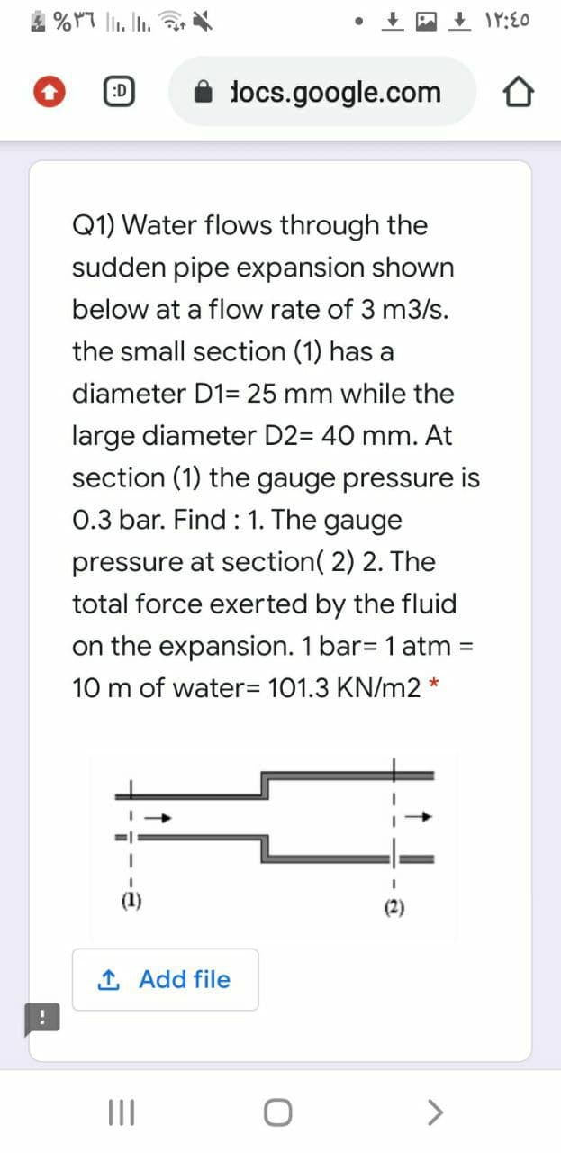 4 % YT lI. In.
locs.google.com
:D
Q1) Water flows through the
sudden pipe expansion shown
below at a flow rate of 3 m3/s.
the small section (1) has a
diameter D1= 25 mm while the
large diameter D2= 40 mm. At
section (1) the gauge pressure is
0.3 bar. Find : 1. The gauge
pressure at section( 2) 2. The
total force exerted by the fluid
on the expansion. 1 bar= 1 atm =
10 m of water3 101.3 KN/m2 *
1 Add file
II
<>
