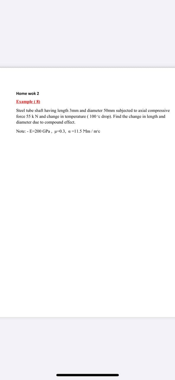 Home wok 2
Example ( 8)
Steel tube shaft having length 3mm and diameter 50mm subjected to axial compressive
force 55 k N and change in temperature ( 100 °c drop). Find the change in length and
diameter due to compound effect.
Note: - E=200 GPa, µ=0.3, a=11.5 Mm / m'c
