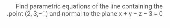 Find parametric equations of the line containing the
point (2, 3,-1) and normal to the plane x + y - z- 3 = 0
