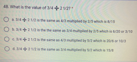 4B. What is the value of 3/4 ÷ 2 1/2? *
O a. 3/4 +21/2 is the same as 4/3 multiplied by 2/5 which is 8/15
O b. 3/4 + 2 1/2 is the the same as 3/4 multiplied by 2/5 which is 6/20 or 3/10
O c. 3/4 + 2 1/2 is the same as 4/3 multiplied by 5/2 which is 20/6 or 10/3
O d. 3/4 +2 1/2 is the same as 3/4 multiplied by 5/2 which is 15/8

