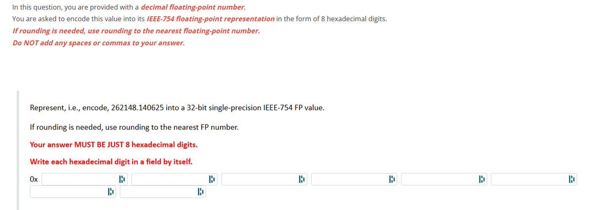 In this question, you are provided with a decimal floating-point number.
You are asked to encode this value into its IEEE-754 floating-point representation in the form of 8 hexadecimal digits.
If rounding is needed, use rounding to the nearest floating-point number.
Do NOT add any spaces or commas to your answer.
Represent, i.e., encode, 262148.140625 into a 32-bit single-precision IEEE-754 FP value.
If rounding is needed, use rounding to the nearest FP number.
Your answer MUST BE JUST 8 hexadecimal digits.
Write each hexadecimal digit in a field by itself.
B
}
Ox
D
R
D
=
=
}